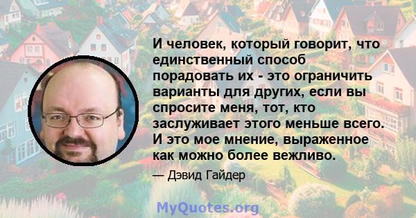 И человек, который говорит, что единственный способ порадовать их - это ограничить варианты для других, если вы спросите меня, тот, кто заслуживает этого меньше всего. И это мое мнение, выраженное как можно более