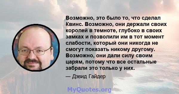 Возможно, это было то, что сделал Квинс. Возможно, они держали своих королей в темноте, глубоко в своих замках и позволили им в тот момент слабости, который они никогда не смогут показать никому другому. Возможно, они