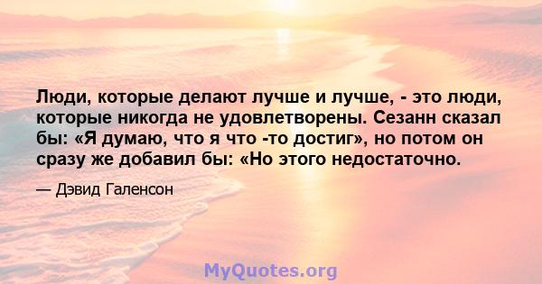 Люди, которые делают лучше и лучше, - это люди, которые никогда не удовлетворены. Сезанн сказал бы: «Я думаю, что я что -то достиг», но потом он сразу же добавил бы: «Но этого недостаточно.