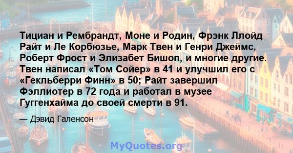 Тициан и Рембрандт, Моне и Родин, Фрэнк Ллойд Райт и Ле Корбюзье, Марк Твен и Генри Джеймс, Роберт Фрост и Элизабет Бишоп, и многие другие. Твен написал «Том Сойер» в 41 и улучшил его с «Гекльберри Финн» в 50; Райт