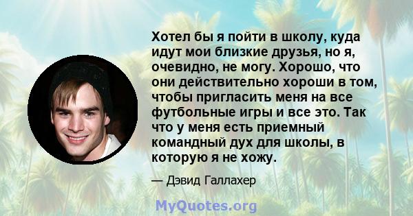 Хотел бы я пойти в школу, куда идут мои близкие друзья, но я, очевидно, не могу. Хорошо, что они действительно хороши в том, чтобы пригласить меня на все футбольные игры и все это. Так что у меня есть приемный командный 