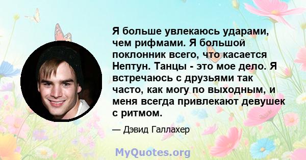 Я больше увлекаюсь ударами, чем рифмами. Я большой поклонник всего, что касается Нептун. Танцы - это мое дело. Я встречаюсь с друзьями так часто, как могу по выходным, и меня всегда привлекают девушек с ритмом.