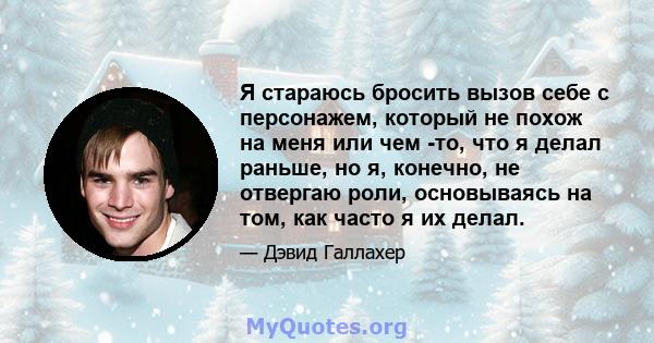 Я стараюсь бросить вызов себе с персонажем, который не похож на меня или чем -то, что я делал раньше, но я, конечно, не отвергаю роли, основываясь на том, как часто я их делал.