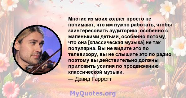 Многие из моих коллег просто не понимают, что им нужно работать, чтобы заинтересовать аудиторию, особенно с маленькими детьми, особенно потому, что она [классическая музыка] не так популярна. Вы не видите это по