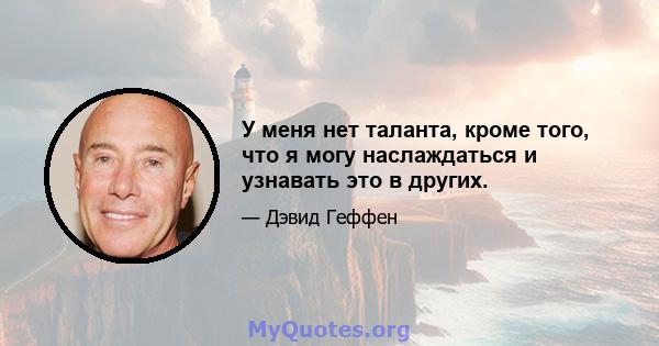 У меня нет таланта, кроме того, что я могу наслаждаться и узнавать это в других.