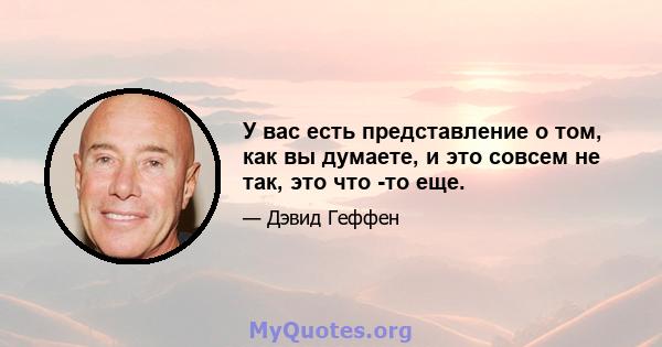 У вас есть представление о том, как вы думаете, и это совсем не так, это что -то еще.