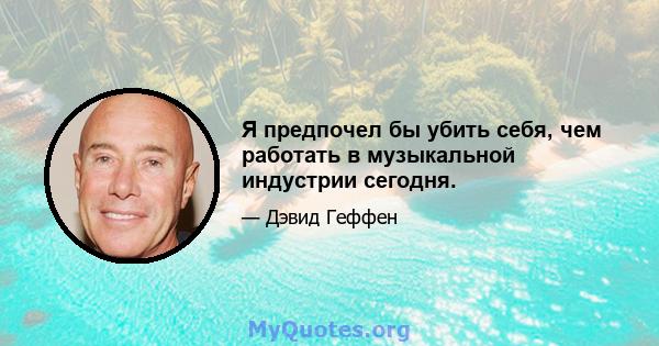 Я предпочел бы убить себя, чем работать в музыкальной индустрии сегодня.