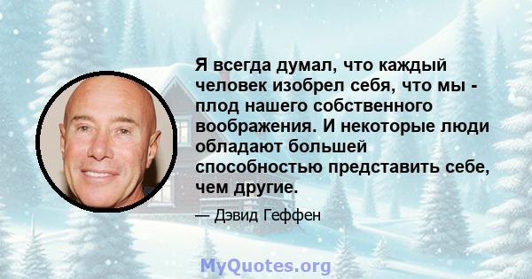 Я всегда думал, что каждый человек изобрел себя, что мы - плод нашего собственного воображения. И некоторые люди обладают большей способностью представить себе, чем другие.