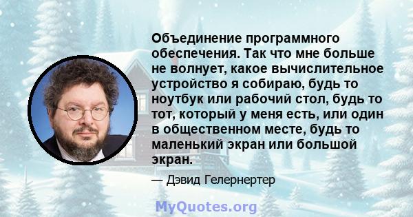 Объединение программного обеспечения. Так что мне больше не волнует, какое вычислительное устройство я собираю, будь то ноутбук или рабочий стол, будь то тот, который у меня есть, или один в общественном месте, будь то