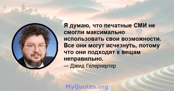 Я думаю, что печатные СМИ не смогли максимально использовать свои возможности. Все они могут исчезнуть, потому что они подходят к вещам неправильно.