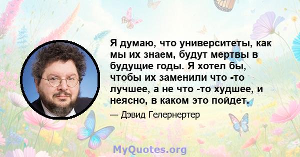 Я думаю, что университеты, как мы их знаем, будут мертвы в будущие годы. Я хотел бы, чтобы их заменили что -то лучшее, а не что -то худшее, и неясно, в каком это пойдет.