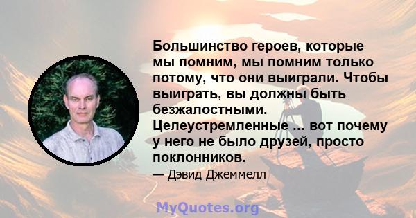 Большинство героев, которые мы помним, мы помним только потому, что они выиграли. Чтобы выиграть, вы должны быть безжалостными. Целеустремленные ... вот почему у него не было друзей, просто поклонников.