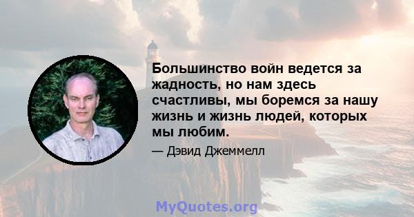 Большинство войн ведется за жадность, но нам здесь счастливы, мы боремся за нашу жизнь и жизнь людей, которых мы любим.