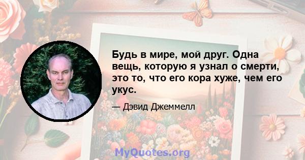 Будь в мире, мой друг. Одна вещь, которую я узнал о смерти, это то, что его кора хуже, чем его укус.