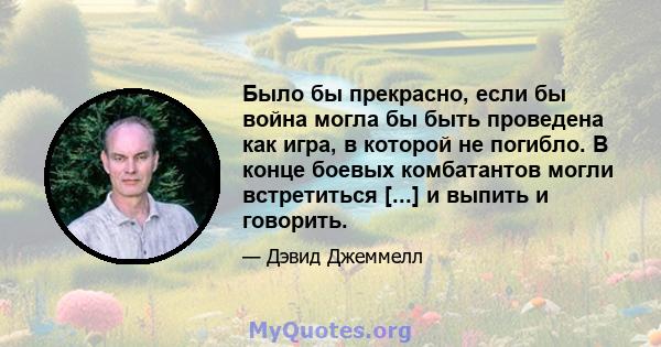 Было бы прекрасно, если бы война могла бы быть проведена как игра, в которой не погибло. В конце боевых комбатантов могли встретиться [...] и выпить и говорить.