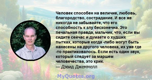 Человек способен на величие, любовь, благородство, сострадание. И все же никогда не забывайте, что его способность к злу бесконечна. Это печальная правда, мальчик, что, если вы сидите сейчас и думаете о худших пытках,