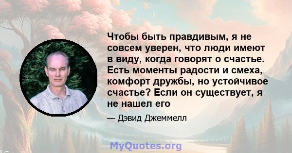 Чтобы быть правдивым, я не совсем уверен, что люди имеют в виду, когда говорят о счастье. Есть моменты радости и смеха, комфорт дружбы, но устойчивое счастье? Если он существует, я не нашел его