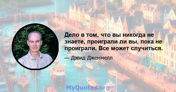 Дело в том, что вы никогда не знаете, проиграли ли вы, пока не проиграли. Все может случиться.