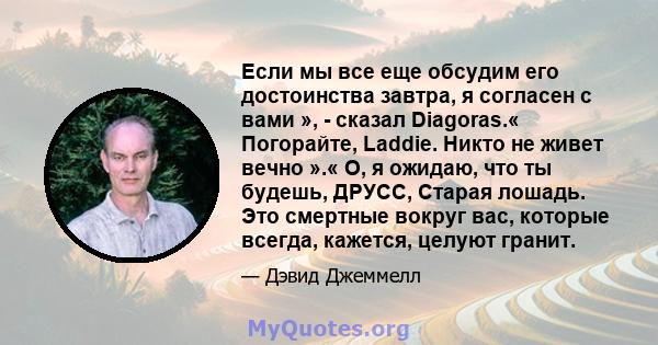 Если мы все еще обсудим его достоинства завтра, я согласен с вами », - сказал Diagoras.« Погорайте, Laddie. Никто не живет вечно ».« О, я ожидаю, что ты будешь, ДРУСС, Старая лошадь. Это смертные вокруг вас, которые