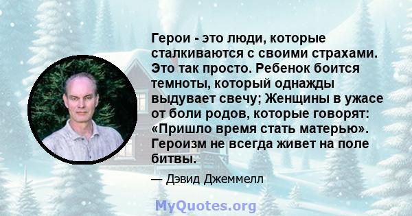 Герои - это люди, которые сталкиваются с своими страхами. Это так просто. Ребенок боится темноты, который однажды выдувает свечу; Женщины в ужасе от боли родов, которые говорят: «Пришло время стать матерью». Героизм не