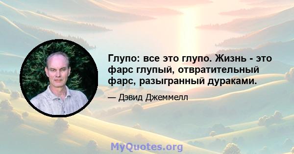 Глупо: все это глупо. Жизнь - это фарс глупый, отвратительный фарс, разыгранный дураками.