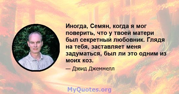 Иногда, Семян, когда я мог поверить, что у твоей матери был секретный любовник. Глядя на тебя, заставляет меня задуматься, был ли это одним из моих коз.