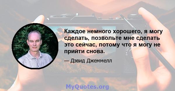 Каждое немного хорошего, я могу сделать, позвольте мне сделать это сейчас, потому что я могу не прийти снова.