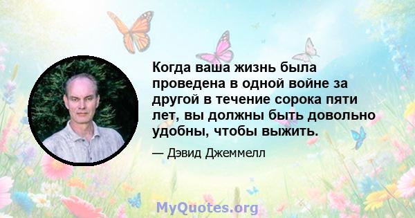 Когда ваша жизнь была проведена в одной войне за другой в течение сорока пяти лет, вы должны быть довольно удобны, чтобы выжить.