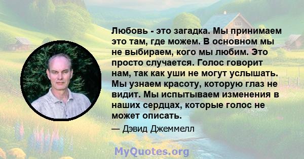 Любовь - это загадка. Мы принимаем это там, где можем. В основном мы не выбираем, кого мы любим. Это просто случается. Голос говорит нам, так как уши не могут услышать. Мы узнаем красоту, которую глаз не видит. Мы