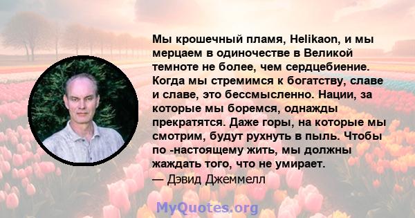 Мы крошечный пламя, Helikaon, и мы мерцаем в одиночестве в Великой темноте не более, чем сердцебиение. Когда мы стремимся к богатству, славе и славе, это бессмысленно. Нации, за которые мы боремся, однажды прекратятся.