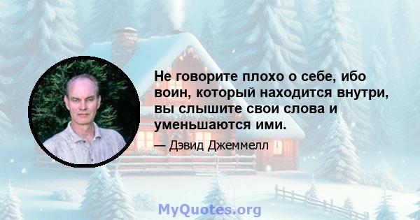 Не говорите плохо о себе, ибо воин, который находится внутри, вы слышите свои слова и уменьшаются ими.