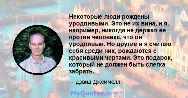 Некоторые люди рождены уродливыми. Это не их вина, и я, например, никогда не держал ее против человека, что он уродливый. Но другие и я считаю себя среди них, рождаются с красивыми чертами. Это подарок, который не