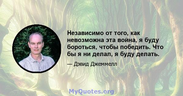 Независимо от того, как невозможна эта война, я буду бороться, чтобы победить. Что бы я ни делал, я буду делать.