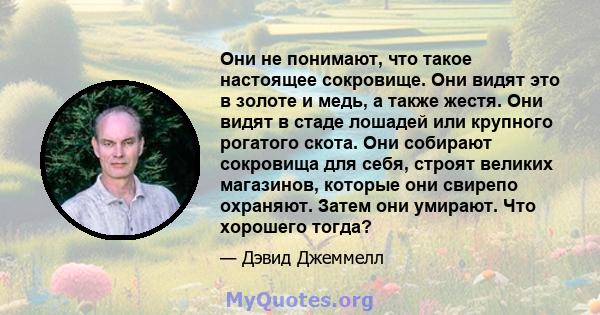 Они не понимают, что такое настоящее сокровище. Они видят это в золоте и медь, а также жестя. Они видят в стаде лошадей или крупного рогатого скота. Они собирают сокровища для себя, строят великих магазинов, которые они 