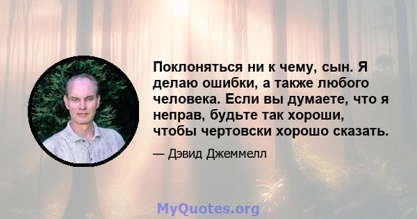 Поклоняться ни к чему, сын. Я делаю ошибки, а также любого человека. Если вы думаете, что я неправ, будьте так хороши, чтобы чертовски хорошо сказать.