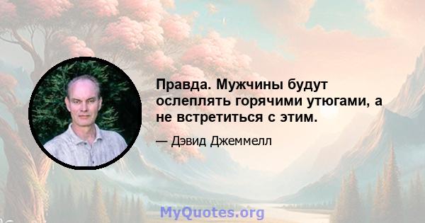 Правда. Мужчины будут ослеплять горячими утюгами, а не встретиться с этим.