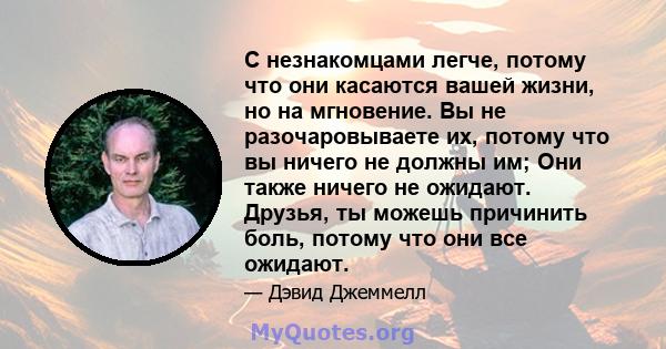 С незнакомцами легче, потому что они касаются вашей жизни, но на мгновение. Вы не разочаровываете их, потому что вы ничего не должны им; Они также ничего не ожидают. Друзья, ты можешь причинить боль, потому что они все