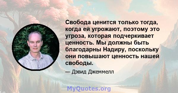 Свобода ценится только тогда, когда ей угрожают, поэтому это угроза, которая подчеркивает ценность. Мы должны быть благодарны Надиру, поскольку они повышают ценность нашей свободы.