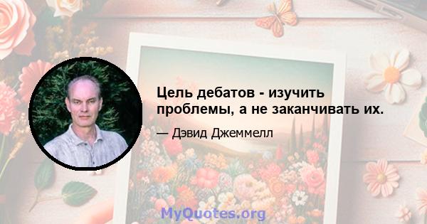 Цель дебатов - изучить проблемы, а не заканчивать их.