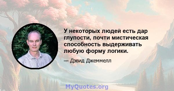 У некоторых людей есть дар глупости, почти мистическая способность выдерживать любую форму логики.