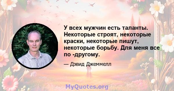 У всех мужчин есть таланты. Некоторые строят, некоторые краски, некоторые пишут, некоторые борьбу. Для меня все по -другому.