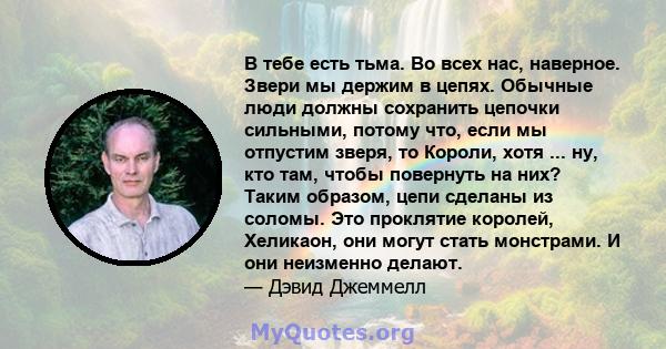 В тебе есть тьма. Во всех нас, наверное. Звери мы держим в цепях. Обычные люди должны сохранить цепочки сильными, потому что, если мы отпустим зверя, то Короли, хотя ... ну, кто там, чтобы повернуть на них? Таким