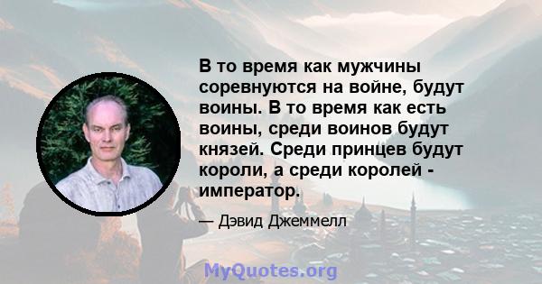 В то время как мужчины соревнуются на войне, будут воины. В то время как есть воины, среди воинов будут князей. Среди принцев будут короли, а среди королей - император.