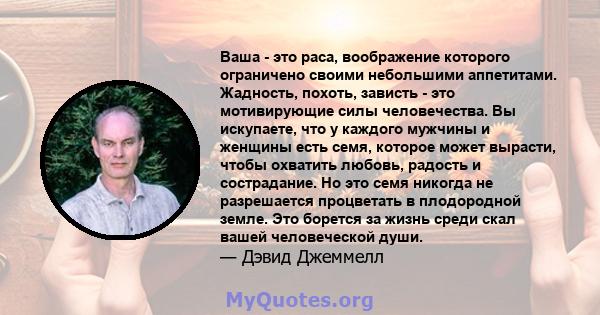 Ваша - это раса, воображение которого ограничено своими небольшими аппетитами. Жадность, похоть, зависть - это мотивирующие силы человечества. Вы искупаете, что у каждого мужчины и женщины есть семя, которое может