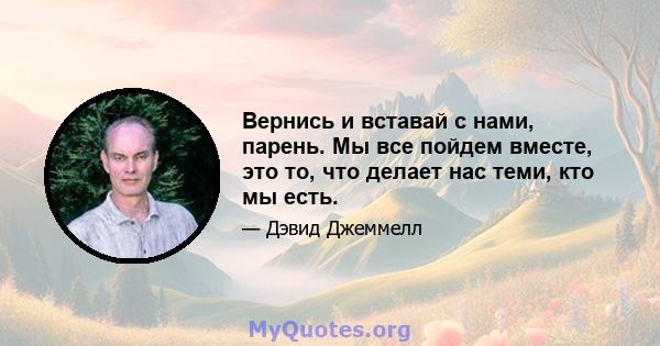 Вернись и вставай с нами, парень. Мы все пойдем вместе, это то, что делает нас теми, кто мы есть.