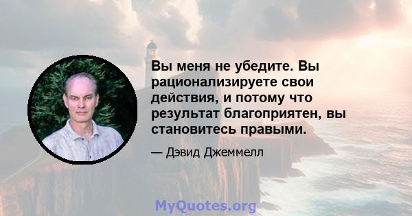 Вы меня не убедите. Вы рационализируете свои действия, и потому что результат благоприятен, вы становитесь правыми.