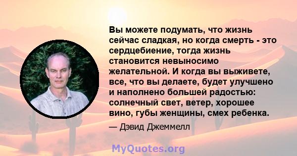 Вы можете подумать, что жизнь сейчас сладкая, но когда смерть - это сердцебиение, тогда жизнь становится невыносимо желательной. И когда вы выживете, все, что вы делаете, будет улучшено и наполнено большей радостью: