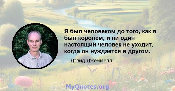 Я был человеком до того, как я был королем, и ни один настоящий человек не уходит, когда он нуждается в другом.