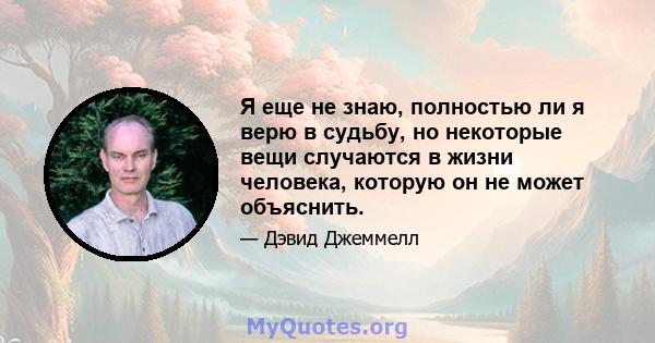 Я еще не знаю, полностью ли я верю в судьбу, но некоторые вещи случаются в жизни человека, которую он не может объяснить.