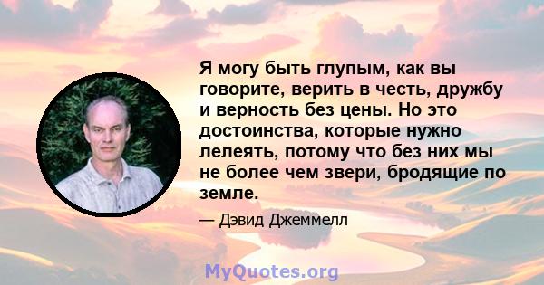 Я могу быть глупым, как вы говорите, верить в честь, дружбу и верность без цены. Но это достоинства, которые нужно лелеять, потому что без них мы не более чем звери, бродящие по земле.